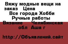 Вяжу модные вещи на заказ › Цена ­ 3000-10000 - Все города Хобби. Ручные работы » Вязание   . Челябинская обл.,Аша г.